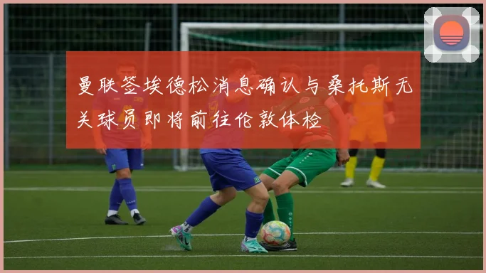 曼联签埃德松消息确认与桑托斯无关球员即将前往伦敦体检