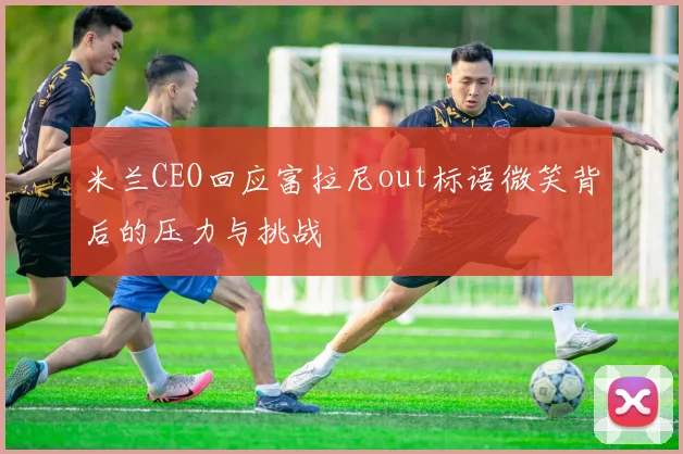米兰CEO回应富拉尼out标语微笑背后的压力与挑战