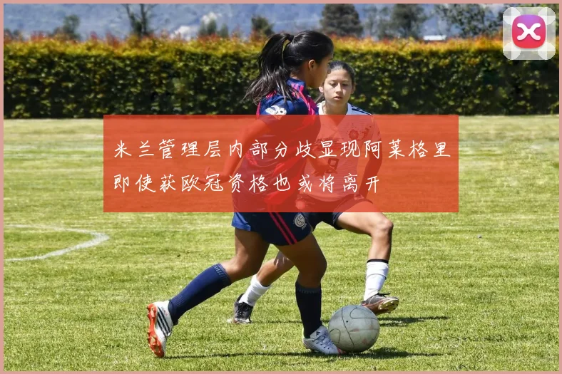 米兰管理层内部分歧显现阿莱格里即使获欧冠资格也或将离开