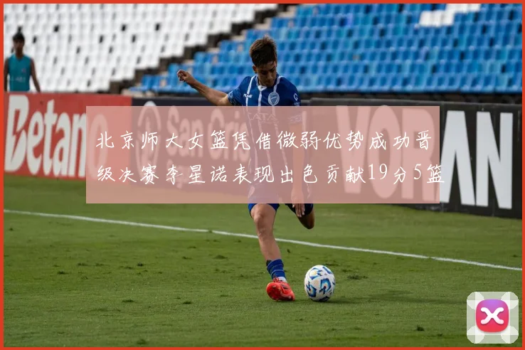 北京师大女篮凭借微弱优势成功晋级决赛李星诺表现出色贡献19分5篮板