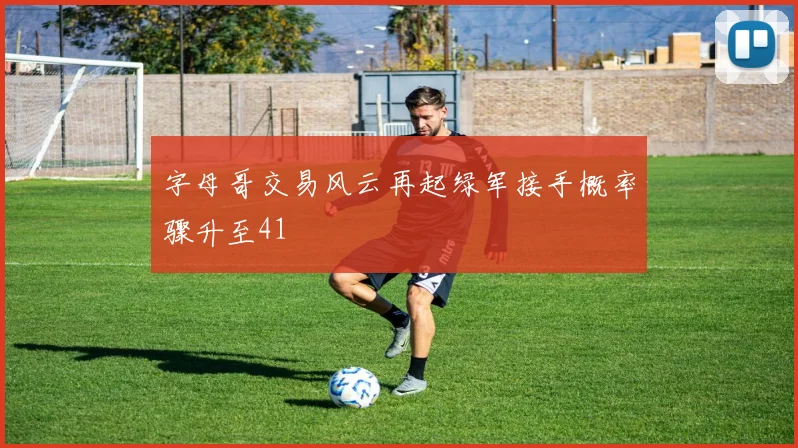 字母哥交易风云再起绿军接手概率骤升至41