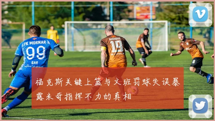 福克斯关键上篮与文班罚球失误暴露米奇指挥不力的真相