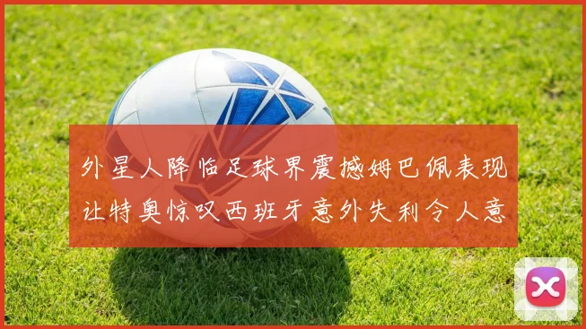 外星人降临足球界震撼姆巴佩表现让特奥惊叹西班牙意外失利令人意外