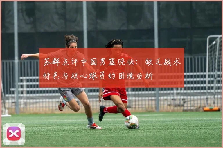 苏群点评中国男篮现状：缺乏战术特色与核心球员的困境分析