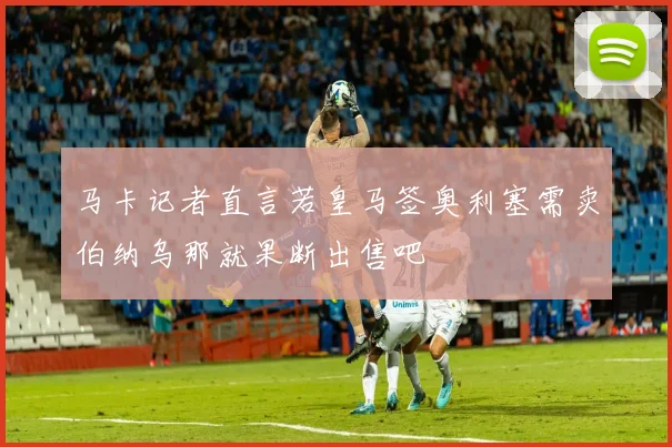 马卡记者直言若皇马签奥利塞需卖伯纳乌那就果断出售吧