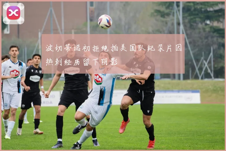 波切蒂诺初拒绝拍美国队纪录片因热刺经历留下阴影