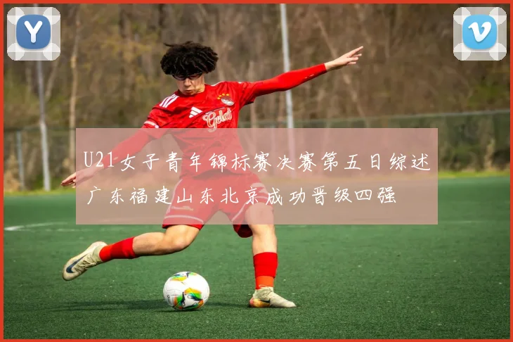 U21女子青年锦标赛决赛第五日综述广东福建山东北京成功晋级四强