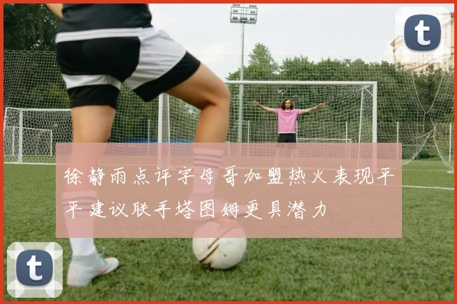 徐静雨点评字母哥加盟热火表现平平建议联手塔图姆更具潜力
