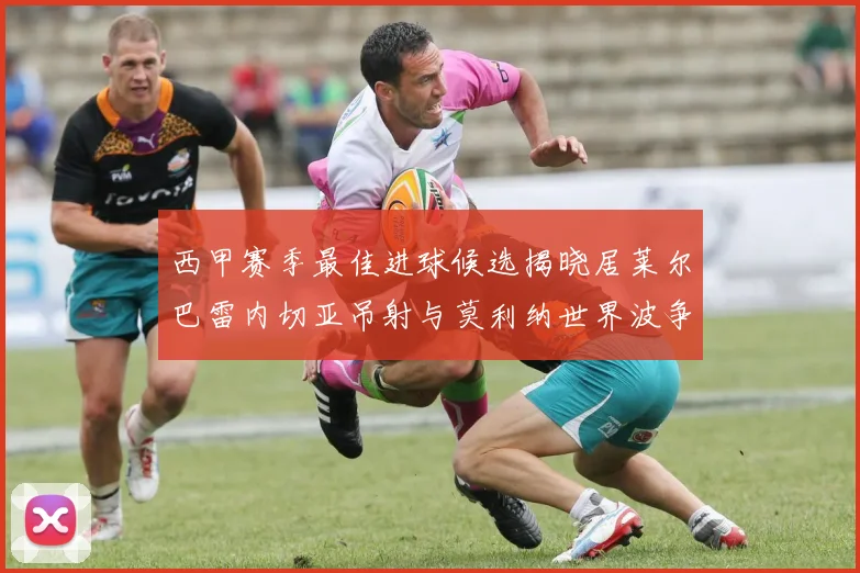 西甲赛季最佳进球候选揭晓居莱尔巴雷内切亚吊射与莫利纳世界波争辉
