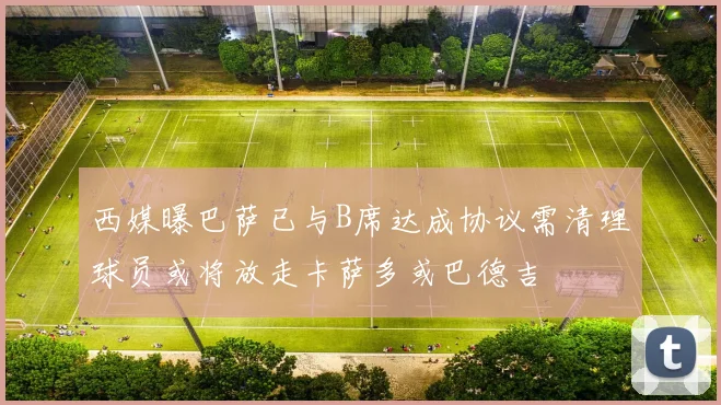 西媒曝巴萨已与B席达成协议需清理球员或将放走卡萨多或巴德吉